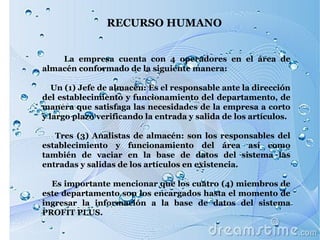 RECURSO HUMANO  La empresa cuenta con 4 operadores en el área de almacén conformado de la siguiente manera: Un (1) Jefe de almacén: Es el responsable ante la dirección del establecimiento y funcionamiento del departamento, de manera que satisfaga las necesidades de la empresa a corto y largo plazo verificando la entrada y salida de los artículos. Tres (3) Analistas de almacén: son los responsables del establecimiento y funcionamiento del área así como también de vaciar en la base de datos del sistema las entradas y salidas de los artículos en existencia. Es importante mencionar que los cuatro (4) miembros de este departamento son los encargados hasta el momento de ingresar la información a la base de datos del sistema PROFIT PLUS.  