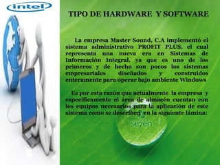 La empresa Master Sound, C.A implementó el sistema administrativo PROFIT PLUS, el cual representa una nueva era en Sistemas de Información Integral, ya que es uno de los primeros y de hecho son pocos los sistemas empresariales diseñados y construidos enteramente para operar bajo ambiente Windows Es por esta razón que actualmente  la empresa  y específicamente el área de almacén cuentan con los equipos necesarios para la aplicación de este sistema como se describen  en la siguiente lámina : TIPO DE HARDWARE  Y SOFTWARE 