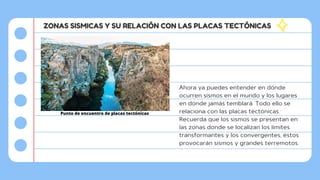 ZONAS SISMICAS Y SU RELACIÓN CON LAS PLACAS TECTÓNICAS
Ahora ya puedes entender en dónde
ocurren sismos en el mundo y los lugares
en donde jamás temblará. Todo ello se
relaciona con las placas tectónicas.
Recuerda que los sismos se presentan en
las zonas donde se localizan los límites
transformantes y los convergentes, éstos
provocarán sismos y grandes terremotos.
Punto de encuentro de placas tectónicas
 
