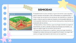 SISMICIDAD
Probablemente no has sentido un gran terremoto, pero aquellos
que sí, siempre recuerdan y han comentado sus experiencias y
todos están de acuerdo en la sensación de impotencia cuando el
suelo y todo lo que te rodea se mueve y no lo puedes detener, o
no te puedes mantener en pie. Existen dos puntos importantes en
el estudio de los sismos:
• El hipocentro, o foco sísmico, que es el lugar donde se origina el
movimiento, es decir, donde se libera la energía acumulada y se
ubica en algún lugar en el interior de la tierra.
• El segundo es el epicentro o epifoco, que es el lugar donde se
reflejan las ondas sísmicas en la superficie. Es decir, el origen del
sismo y el lugar del impacto del mismo en la superficie.
 
