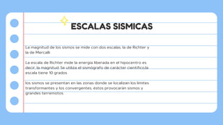 ESCALAS SISMICAS
La magnitud de los sismos se mide con dos escalas, la de Richter y
la de Mercalli.
La escala de Richter mide la energía liberada en el hipocentro es
decir, la magnitud. Se utiliza el sismógrafo de carácter cientifico,la
escala tiene 10 grados.
los sismos se presentan en las zonas donde se localizan los límites
transformantes y los convergentes, éstos provocarán sismos y
grandes terremotos.
 