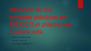 situación de los
envases plásticos en
MÉXICO,el plástico en
nuestra vida.
EDSON CASTILLO #4
ANGEL NOEL #3
RICARDO GUERRA #11
 