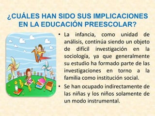 ¿CUÁLES HAN SIDO SUS IMPLICACIONES
EN LA EDUCACIÓN PREESCOLAR?
• La infancia, como unidad de
análisis, continúa siendo un objeto
de difícil investigación en la
sociología, ya que generalmente
su estudio ha formado parte de las
investigaciones en torno a la
familia como institución social.
• Se han ocupado indirectamente de
las niñas y los niños solamente de
un modo instrumental.
 