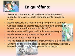 En quirófano:
• Preserva la intimidad del paciente, colocándole una
sabanilla, antes de retirarle completamente la ropa de
cama.
• Ayuda a pasarle a la mesa quirúrgica y ponerle cómodo.
• Conecta cables de electrodos, pulsioxímetro, aparato de
tensión, estimulador y placa de bisturí. Q
• Ayuda al anestesiólogo a realizar la anestesia requerida.
• Ayuda a colocar al paciente en la posición
• Ajusta las lámparas quirúrgicas.
• Ata las batas de la enfermera instrumentista y cirujanos.
• Conecta el aparataje necesario (bisturí eléctrico, aspirador,
tomas de laparoscopia, mangueras de motor, etc…)
 