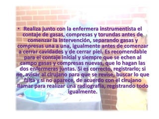 • Realiza junto con la enfermera instrumentista el
contaje de gasas, compresas y torundas antes de
comenzar la intervención, separando gasas y
compresas una a una, igualmente antes de comenzar
a cerrar cavidades y de cerrar piel. Es recomendable
para el contaje inicial y siempre que se echen al
campo gasas y compresas nuevas, que lo hagan las
dos enfermeras juntas. Si es correcto, registrarlo; si
no, avisar al cirujano para que se revise, buscar lo que
falta y si no aparece, de acuerdo con el cirujano
llamar para realizar una radiografía, registrando todo
igualmente.
 