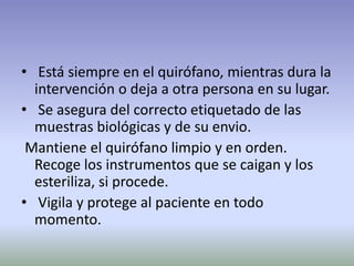 • Está siempre en el quirófano, mientras dura la
intervención o deja a otra persona en su lugar.
• Se asegura del correcto etiquetado de las
muestras biológicas y de su envio.
Mantiene el quirófano limpio y en orden.
Recoge los instrumentos que se caigan y los
esteriliza, si procede.
• Vigila y protege al paciente en todo
momento.
 