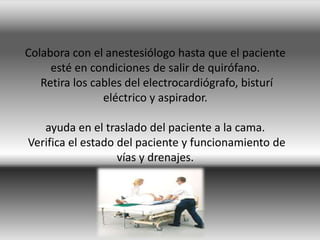 Colabora con el anestesiólogo hasta que el paciente
esté en condiciones de salir de quirófano.
Retira los cables del electrocardiógrafo, bisturí
eléctrico y aspirador.
ayuda en el traslado del paciente a la cama.
Verifica el estado del paciente y funcionamiento de
vías y drenajes.
 