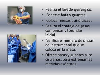 • Realiza el lavado quirúrgico.
• Ponerse bata y guantes.
• Colocar mesas quirúrgicas .
• Realiza el contaje de gasas,
compresas y torundas
inicial.
• Verifica el número de piezas
de instrumental que se
coloca en la mesa.
• Ofrece batas y guantes a los
cirujanos, para extremar las
medidas asépticas.
 