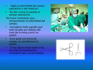 • Vigila la esterilidad del campo
operatorio y del material:
• No dar nunca la espalda al
campo operatorio.
No hacer maniobras que
comprometan la esterilidad del
campo.
• Considerar todo aquello que
esté situado por debajo del
nivel de la mesa,como no
estéril.
• Si se quita una pinza de
campo, se considerará no
estéril.
• Si hay alguna duda sobre si ha
ocurrido contaminación,
considerar que si la ha habido.
 