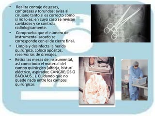 • Realiza contaje de gasas,
compresas y torundas; avisa al
cirujano tanto si es correcto como
si no lo es, en cuyo caso se revisan
cavidades y se controla
radiologicamente.
• Comprueba que el número de
instrumental sacado se
corresponde con el de cierre final.
• Limpia y desinfecta la herida
quirúrgica, coloca apósitos,
reservorios de drenajes.
• Retira las mesas de instrumental,
así como todo el material del
campo quirúrgico (alforja, bisturí
eléctrico, aspirador, CANGREJOS O
BACKAUS…). Cuidando que no
quede nada entre los campos
quirúrgicos
 