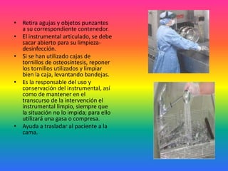 • Retira agujas y objetos punzantes
a su correspondiente contenedor.
• El instrumental articulado, se debe
sacar abierto para su limpieza-
desinfección.
• Si se han utilizado cajas de
tornillos de osteosíntesis, reponer
los tornillos utilizados y limpiar
bien la caja, levantando bandejas.
• Es la responsable del uso y
conservación del instrumental, así
como de mantener en el
transcurso de la intervención el
instrumental limpio, siempre que
la situación no lo impida; para ello
utilizará una gasa o compresa.
• Ayuda a trasladar al paciente a la
cama.
 