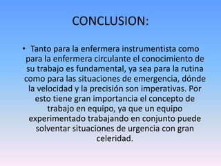 CONCLUSION:
• Tanto para la enfermera instrumentista como
para la enfermera circulante el conocimiento de
su trabajo es fundamental, ya sea para la rutina
como para las situaciones de emergencia, dónde
la velocidad y la precisión son imperativas. Por
esto tiene gran importancia el concepto de
trabajo en equipo, ya que un equipo
experimentado trabajando en conjunto puede
solventar situaciones de urgencia con gran
celeridad.
 