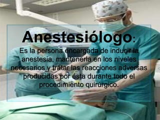 Anestesiólogo:
Es la persona encargada de inducir la
anestesia, mantenerla en los niveles
necesarios y tratar las reacciones adversas
producidas por ésta durante todo el
procedimiento quirúrgico.
 