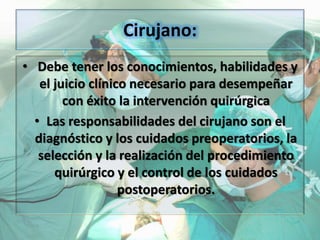 Cirujano:
• Debe tener los conocimientos, habilidades y
el juicio clínico necesario para desempeñar
con éxito la intervención quirúrgica
• Las responsabilidades del cirujano son el
diagnóstico y los cuidados preoperatorios, la
selección y la realización del procedimiento
quirúrgico y el control de los cuidados
postoperatorios.
 