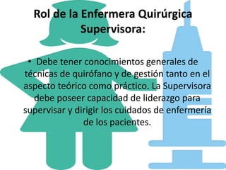 Rol de la Enfermera Quirúrgica
Supervisora:
• Debe tener conocimientos generales de
técnicas de quirófano y de gestión tanto en el
aspecto teórico como práctico. La Supervisora
debe poseer capacidad de liderazgo para
supervisar y dirigir los cuidados de enfermería
de los pacientes.
 