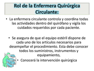 Rol de la Enfermera Quirúrgica
Circulante:
• La enfermera circulante controla y coordina todas
las actividades dentro del quirófano y vigila los
cuidados requeridos por cada paciente.
• Se asegura de que el equipo estéril dispone de
cada uno de los artículos necesarios para
desempeñar el procedimiento. Esta debe conocer
todos los suministros, instrumentos y
equipamiento,
• Conocerá la intervención quirúrgica
 