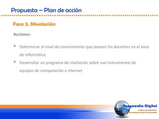 Fase 2. Nivelación
Propuesta – Plan de acción
Acciones:
• Determinar el nivel de conocimiento que poseen los docentes en el área
de informática.
• Desarrollar un programa de nivelación sobre uso instrumental de
equipos de computación e internet
 