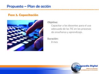 Fase 3. Capacitación
Propuesta – Plan de acción
Objetivo:
Capacitar a los docentes para el uso
adecuado de las TIC en los procesos
de enseñanza y aprendizaje.
Duración:
8 mes
 