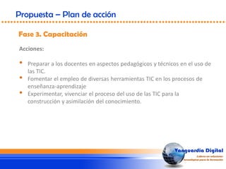 Fase 3. Capacitación
Propuesta – Plan de acción
Acciones:
• Preparar a los docentes en aspectos pedagógicos y técnicos en el uso de
las TIC.
• Fomentar el empleo de diversas herramientas TIC en los procesos de
enseñanza-aprendizaje
• Experimentar, vivenciar el proceso del uso de las TIC para la
construcción y asimilación del conocimiento.
 