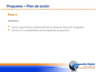 Fase 4
Propuesta – Plan de acción
Acciones:
• Hacer seguimiento al desarrollo de las diversas fases del programa.
• Verificar el cumplimiento de los objetivos propuestos.
 