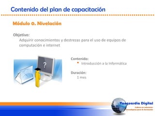 Objetivo:
Adquirir conocimientos y destrezas para el uso de equipos de
computación e internet
Módulo 0. Nivelación
Contenido del plan de capacitación
Contenido:
• Introducción a la Informática
Duración:
1 mes
 