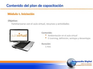 Objetivo:
Familiarizarse con el aula virtual, recursos y actividades
Módulo 1. Iniciación
Contenido del plan de capacitación
Contenido:
• Ambientación en el aula virtual
• E-Learning, definición, ventajas y desventajas
Duración:
1 mes
 