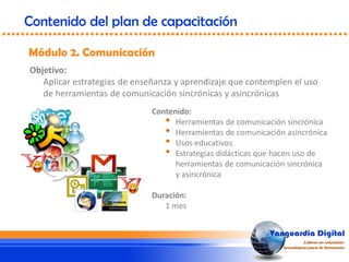 Objetivo:
Aplicar estrategias de enseñanza y aprendizaje que contemplen el uso
de herramientas de comunicación sincrónicas y asincrónicas
Módulo 2. Comunicación
Contenido del plan de capacitación
Contenido:
• Herramientas de comunicación sincrónica
• Herramientas de comunicación asincrónica
• Usos educativos
• Estrategias didácticas que hacen uso de
herramientas de comunicación sincrónica
y asincrónica
Duración:
1 mes
 
