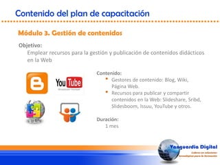 Objetivo:
Emplear recursos para la gestión y publicación de contenidos didácticos
en la Web
Módulo 3. Gestión de contenidos
Contenido del plan de capacitación
Contenido:
• Gestores de contenido: Blog, Wiki,
Página Web.
• Recursos para publicar y compartir
contenidos en la Web: Slideshare, Sribd,
Slidesboom, Issuu, YouTube y otros.
Duración:
1 mes
 