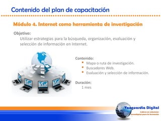 Objetivo:
Utilizar estrategias para la búsqueda, organización, evaluación y
selección de información en Internet.
Módulo 4. Internet como herramienta de investigación
Contenido del plan de capacitación
Contenido:
• Mapa o ruta de investigación.
• Buscadores Web.
• Evaluación y selección de información.
Duración:
1 mes
 