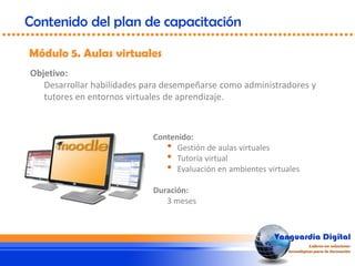 Objetivo:
Desarrollar habilidades para desempeñarse como administradores y
tutores en entornos virtuales de aprendizaje.
Módulo 5. Aulas virtuales
Contenido del plan de capacitación
Contenido:
• Gestión de aulas virtuales
• Tutoría virtual
• Evaluación en ambientes virtuales
Duración:
3 meses
 