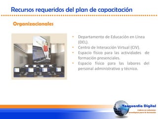 • Departamento de Educación en Línea
(DEL).
• Centro de Interacción Virtual (CIV).
• Espacio físico para las actividades de
formación presenciales.
• Espacio físico para las labores del
personal administrativo y técnico.
Organizacionales
Recursos requeridos del plan de capacitación
 