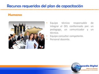 • Equipo técnico responsable de
integrar el DEL conformado por: un
pedagogo, un comunicador y un
técnico.
• Equipo consultor competente.
• Personal docente.
Humanos
Recursos requeridos del plan de capacitación
 