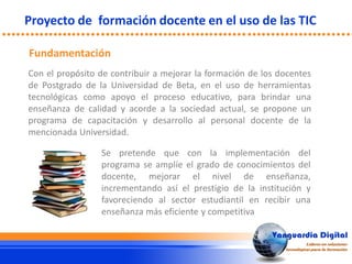 Con el propósito de contribuir a mejorar la formación de los docentes
de Postgrado de la Universidad de Beta, en el uso de herramientas
tecnológicas como apoyo el proceso educativo, para brindar una
enseñanza de calidad y acorde a la sociedad actual, se propone un
programa de capacitación y desarrollo al personal docente de la
mencionada Universidad.
Proyecto de formación docente en el uso de las TIC
Fundamentación
Se pretende que con la implementación del
programa se amplíe el grado de conocimientos del
docente, mejorar el nivel de enseñanza,
incrementando así el prestigio de la institución y
favoreciendo al sector estudiantil en recibir una
enseñanza más eficiente y competitiva
 