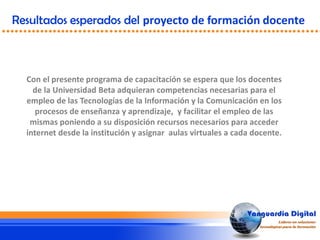 Resultados esperados del proyecto de formación docente
Con el presente programa de capacitación se espera que los docentes
de la Universidad Beta adquieran competencias necesarias para el
empleo de las Tecnologías de la Información y la Comunicación en los
procesos de enseñanza y aprendizaje, y facilitar el empleo de las
mismas poniendo a su disposición recursos necesarios para acceder
internet desde la institución y asignar aulas virtuales a cada docente.
 