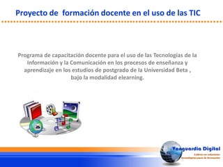Programa de capacitación docente para el uso de las Tecnologías de la
Información y la Comunicación en los procesos de enseñanza y
aprendizaje en los estudios de postgrado de la Universidad Beta ,
bajo la modalidad elearning.
Proyecto de formación docente en el uso de las TIC
 