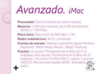 Avanzado. iMac
Procesador: Core i5 de Intel de cuatro núcleos.
Memoria: 4 GB (dos módulos de 2 GB) de memoria
  DDR3 a 1.333 MHz.
Disco duro: Disco duro de 500 GB o 1 TB.
Redes inalámbricas: Wi-Fi y bluetooth.
Puertos de entrada: Teclado inalámbrico Apple Wireless
  Keyboard; Ratón Magic Mouse; Magic Trackpad.
Puertos: Un puerto Thunderbolt en el iMac de 21,5
  pulgadas; Dos puertos Thunderbolt en el iMac de 27
  pulgadas; Un puerto FireWire 800 (7 vatios); 4 puertos
  USB 2.0; Ranura para tarjetas SDXC; Entrada/salida de
  audio.
 