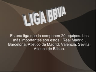 Es una liga que la componen 20 equipos. Los
  más importantes son estos : Real Madrid ,
Barcelona, Atletico de Madrid, Valencia, Sevilla,
               Atletico de Bilbao.
 