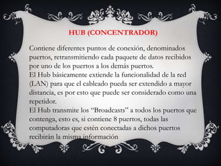 HUB (CONCENTRADOR)
Contiene diferentes puntos de conexión, denominados
puertos, retransmitiendo cada paquete de datos recibidos
por uno de los puertos a los demás puertos.
El Hub básicamente extiende la funcionalidad de la red
(LAN) para que el cableado pueda ser extendido a mayor
distancia, es por esto que puede ser considerado como una
repetidor.
El Hub transmite los “Broadcasts” a todos los puertos que
contenga, esto es, si contiene 8 puertos, todas las
computadoras que estén conectadas a dichos puertos
recibirán la misma información
 