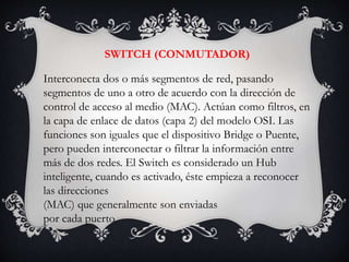 SWITCH (CONMUTADOR)
Interconecta dos o más segmentos de red, pasando
segmentos de uno a otro de acuerdo con la dirección de
control de acceso al medio (MAC). Actúan como filtros, en
la capa de enlace de datos (capa 2) del modelo OSI. Las
funciones son iguales que el dispositivo Bridge o Puente,
pero pueden interconectar o filtrar la información entre
más de dos redes. El Switch es considerado un Hub
inteligente, cuando es activado, éste empieza a reconocer
las direcciones
(MAC) que generalmente son enviadas
por cada puerto.
 