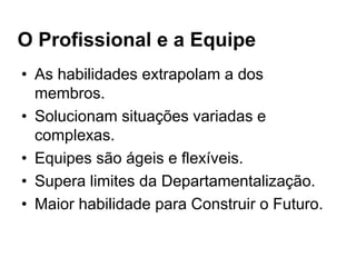 O Profissional e a Equipe
• As habilidades extrapolam a dos
membros.
• Solucionam situações variadas e
complexas.
• Equipes são ágeis e flexíveis.
• Supera limites da Departamentalização.
• Maior habilidade para Construir o Futuro.
 