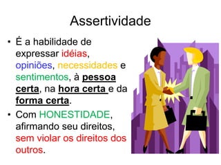 Assertividade
• É a habilidade de
expressar idéias,
opiniões, necessidades e
sentimentos, à pessoa
certa, na hora certa e da
forma certa.
• Com HONESTIDADE,
afirmando seu direitos,
sem violar os direitos dos
outros.
 
