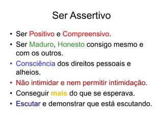 Ser Assertivo
• Ser Positivo e Compreensivo.
• Ser Maduro, Honesto consigo mesmo e
com os outros.
• Consciência dos direitos pessoais e
alheios.
• Não intimidar e nem permitir intimidação.
• Conseguir mais do que se esperava.
• Escutar e demonstrar que está escutando.
 