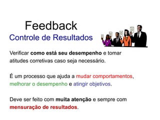 Feedback
Controle de Resultados
Verificar como está seu desempenho e tomar
atitudes corretivas caso seja necessário.
É um processo que ajuda a mudar comportamentos,
melhorar o desempenho e atingir objetivos.
Deve ser feito com muita atenção e sempre com
mensuração de resultados.
 