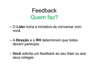 Feedback
Quem faz?
– O Líder toma a iniciativa de conversar com
você.
– A Direção e o RH determinam que todos
devem participar.
– Você solicita um feedback ao seu líder ou aos
seus colegas.
 
