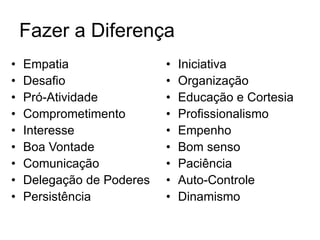 Fazer a Diferença
• Empatia
• Desafio
• Pró-Atividade
• Comprometimento
• Interesse
• Boa Vontade
• Comunicação
• Delegação de Poderes
• Persistência
• Iniciativa
• Organização
• Educação e Cortesia
• Profissionalismo
• Empenho
• Bom senso
• Paciência
• Auto-Controle
• Dinamismo
 