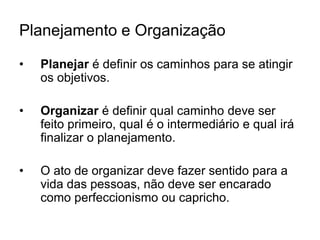 Planejamento e Organização
• Planejar é definir os caminhos para se atingir
os objetivos.
• Organizar é definir qual caminho deve ser
feito primeiro, qual é o intermediário e qual irá
finalizar o planejamento.
• O ato de organizar deve fazer sentido para a
vida das pessoas, não deve ser encarado
como perfeccionismo ou capricho.
 