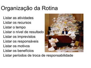 Organização da Rotina
Listar as atividades
Listar os recursos
Listar o tempo
Listar o nível de resultado
Listar os imprevistos
Listar os responsáveis
Listar os motivos
Listar os benefícios
Listar períodos de troca de responsabilidade
 