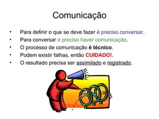 Comunicação
• Para definir o que se deve fazer é preciso conversar.
• Para conversar é preciso haver comunicação.
• O processo de comunicação é técnico.
• Podem existir falhas, então CUIDADO!.
• O resultado precisa ser assimilado e registrado.
 