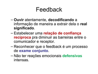 Feedback
– Ouvir atentamente, decodificando a
informação de maneira a extrair dela o real
significado.
– Estabelecer uma relação de confiança
recíproca pra diminuir as barreiras entre o
comunicador e receptor.
– Reconhecer que o feedback é um processo
de exame conjunto.
– Não ter reações emocionais defensivas
intensas.
 