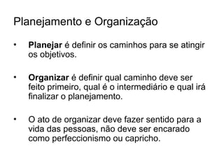 Planejamento e Organização
• Planejar é definir os caminhos para se atingir
os objetivos.
• Organizar é definir qual caminho deve ser
feito primeiro, qual é o intermediário e qual irá
finalizar o planejamento.
• O ato de organizar deve fazer sentido para a
vida das pessoas, não deve ser encarado
como perfeccionismo ou capricho.
 